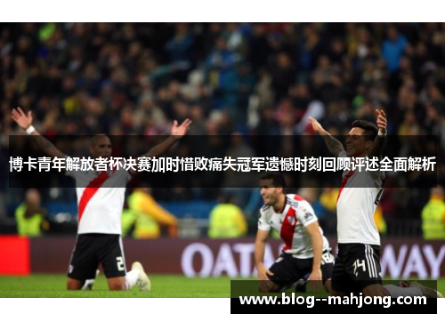 博卡青年解放者杯决赛加时惜败痛失冠军遗憾时刻回顾评述全面解析 博卡青年解放者杯决赛加时惜败痛失冠军遗憾时刻回顾评述全面解析