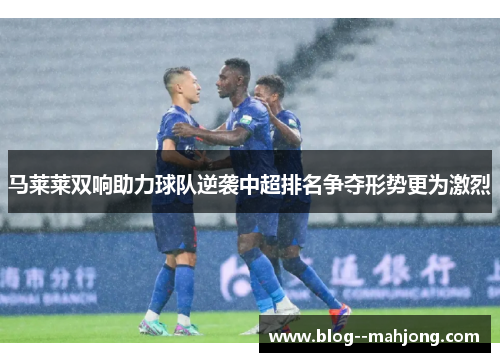 马莱莱双响助力球队逆袭中超排名争夺形势更为激烈